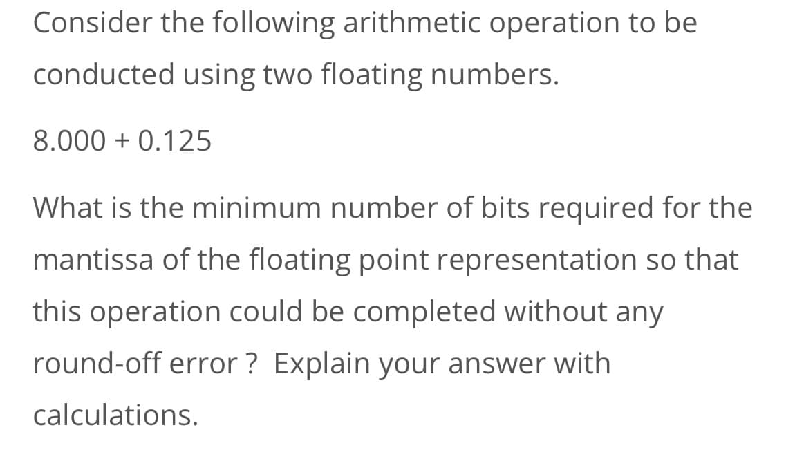 Consider the following arithmetic operation to be
conducted using two floating numbers.
8.000+ 0.125
What is the minimum number of bits required for the
mantissa of the floating point representation so that
this operation could be completed without any
round-off error? Explain your answer with
calculations.