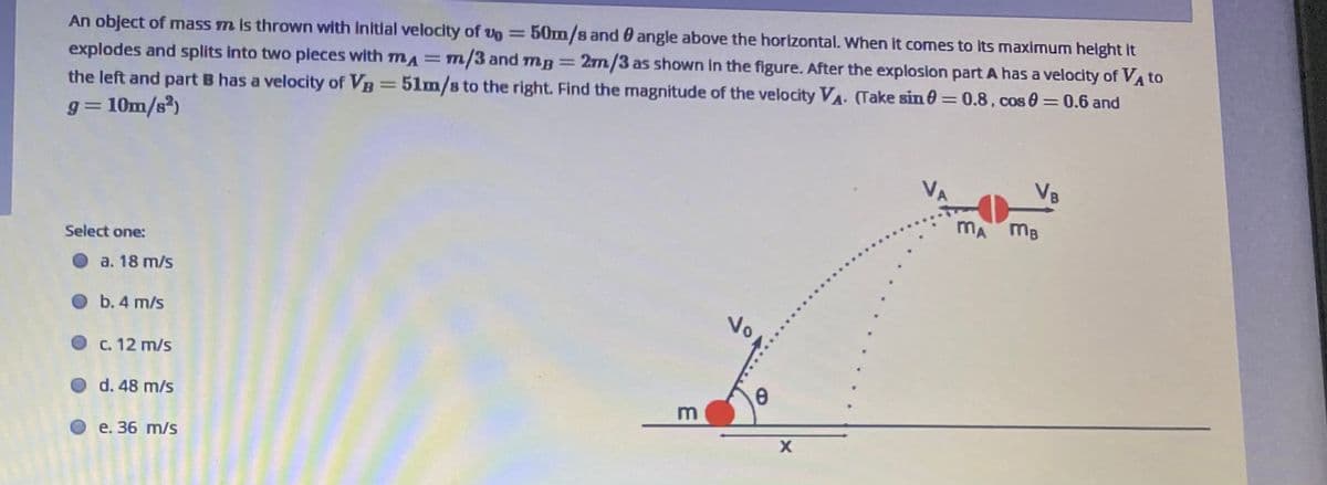 An object of mass m is thrown with Initial velocity of vo =
explodes and splits into two pieces with mA= m/3 and mg =
the left and part B has a velocity of VB =
50m/s and 0 angle above the horizontal. When it comes to its maximum height it
2m/3 as shown in the figure. After the explosion part A has a velocity of VA to
%3D
51m/s to the right. Find the magnitude of the velocity VA. (Take sin 0 = 0.8. cos 0 = 0.6 and
%3D
g = 10m/s²)
VA
VB
MA mB
Select one:
a. 18 m/s
No
b. 4 m/s
c. 12 m/s
d. 48 m/s
О е. 36 m/s
