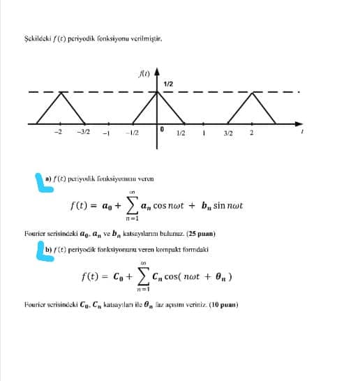 Şekilécki f(F) periyodik fonksiyonu verilmiştir.
1/2
-2
-3/2
-1/2
1/2
3/2
a) f(t) petiyudik funksiyomu veren
f(t) = ag +
a, cos nwt + b, sin not
n=1
Fourier serisindeki ao, a, ve b, kutsayılarını bulunuz. (25 puan)
b) f(t) periyodik fonksiyonunu veren kompakt formdaki
f(t) = C, + > C, cos( not + O, )
%3D
Fourier ycrisindeki C. C, katsayılurı ile 0, ike açısimı veriniz. (10

