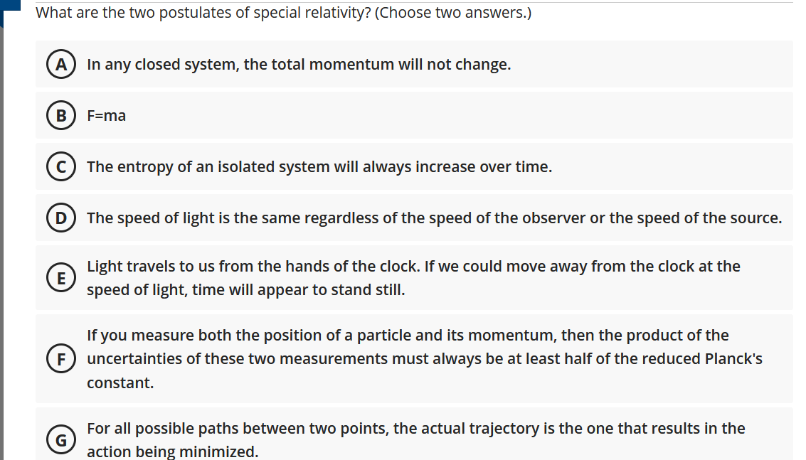 What are the two postulates of special relativity? (Choose two answers.)
A
In any closed system, the total momentum will not change.
B
F=ma
(c) The entropy of an isolated system will always increase over time.
The speed of light is the same regardless of the speed of the observer or the speed of the source.
Light travels to us from the hands of the clock. If we could move away from the clock at the
speed of light, time will appear to stand still.
If you measure both the position of a particle and its momentum, then the product of the
F
uncertainties of these two measurements must always be at least half of the reduced Planck's
constant.
For all possible paths between two points, the actual trajectory is the one that results in the
action being minimized.
