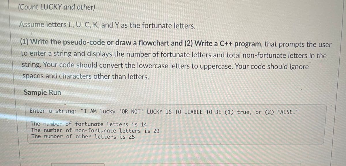 (Count LUCKY and other)
Assume letters L, U, C, K, and Y as the fortunate letters.
(1) Write the pseudo-code or draw a flowchart and (2) Write a C++ program, that prompts the user
to enter a string and displays the number of fortunate letters and total non-fortunate letters in the
string. Your code should convert the lowercase letters to uppercase. Your code should ignore
spaces and characters other than letters.
Sample Run
Enter a string: "I AM Lucky 'OR NOT' LUCKY IS TO LIABLE TO BE (1) true, or (2) FALSE."
The number of fortunate letters is 14
The number of non-fortunate letters is 29
The number of other letters is 25