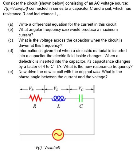 Consider the circuit (shown below) consisting of an AC voltage source:
V(t)=Vosin(wt) connected in series to a capacitor C and a coil, which has
resistance R and inductance Lo.
(a) Write a differential equation for the current in this circuit.
(b) What angular frequency wres Would produce a maximum
current?
(c) What is the voltage across the capacitor when the circuit is
driven at this frequency?
(d) Information is given that when a dielectric material is inserted
into a capacitor the electric field inside changes. When a
dielectric is inserted into the capacitor, its capacitance changes
by a factor of 4 to C= Co. What is the new resonance frequency?
(e) Now drive the new circuit with the original wres. What is the
phase angle between the current and the voltage?
-V V Vc -
R
C
V(t)=Vosin(wt)
