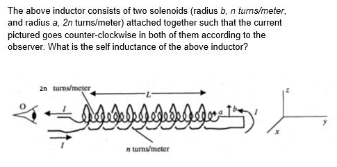 The above inductor consists of two solenoids (radius b, n turms/meter,
and radius a, 2n turns/meter) attached together such that the current
pictured goes counter-clockwise in both of them according to the
observer. What is the self inductance of the above inductor?
2n turns/meter
n turns/meter
