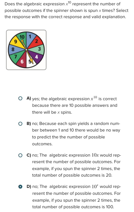 Does the algebraic expression x10 represent the number of
possible outcomes if the spinner shown is spun x times? Select
the response with the correct response and valid explanation.
10
1
9
2
8
3
7
4
6 5
OA) yes; the algebraic expression x10 is correct
because there are 10 possible answers and
there will be x spins.
OB) no; Because each spin yields a random num-
ber between 1 and 10 there would be no way
to predict the the number of possible
outcomes.
OC) no; The algebraic expression 10x would rep-
resent the number of possible outcomes. For
example, if you spun the spinner 2 times, the
total number of possible outcomes is 20.
D) no; The algebraic expression 10* would rep-
resent the number of possible outcomes. For
example, if you spun the spinner 2 times, the
total number of possible outcomes is 100.