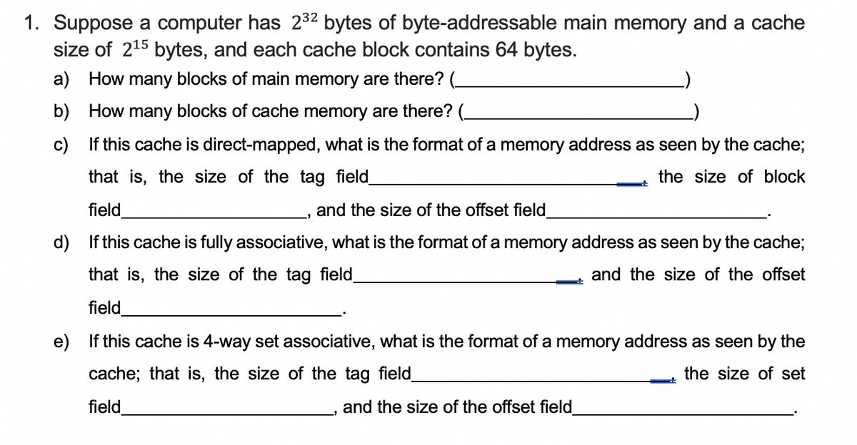 1. Suppose a computer has 2³2 bytes of byte-addressable main memory and a cache
size of 2¹5 bytes, and each cache block contains 64 bytes.
a) How many blocks of main memory are there? (_
b)
How many blocks of cache memory are there? (_
c)
If this cache is direct-mapped, what is the format of a memory address as seen by the cache;
that is, the size of the tag field_
the size of block
field
and the size of the offset field_
d) If this cache is fully associative, what is the format of a memory address as seen by the cache;
that is, the size of the tag field_
and the size of the offset
field
e) If this cache is 4-way set associative, what is the format of a memory address as seen by the
cache; that is, the size of the tag field_
the size of set
field
and the size of the offset field