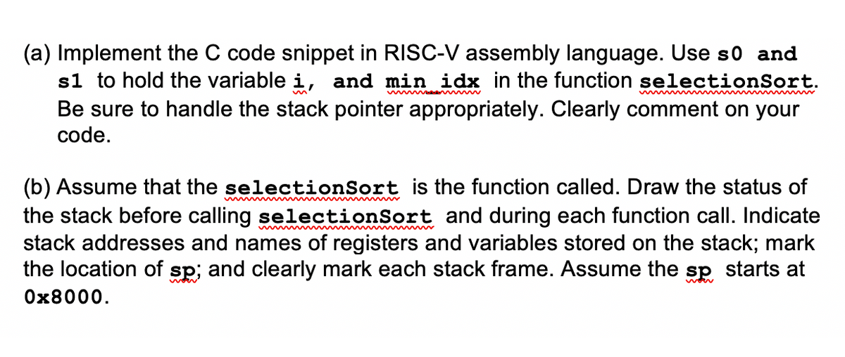 (a) Implement the C code snippet in RISC-V assembly language. Use so and
s1 to hold the variable i, and min idx in the function selectionSort.
Be sure to handle the stack pointer appropriately. Clearly comment on your
code.
(b) Assume that the selectionSort is the function called. Draw the status of
the stack before calling selectionSort and during each function call. Indicate
stack addresses and names of registers and variables stored on the stack; mark
the location of sp; and clearly mark each stack frame. Assume the sp starts at
0x8000.