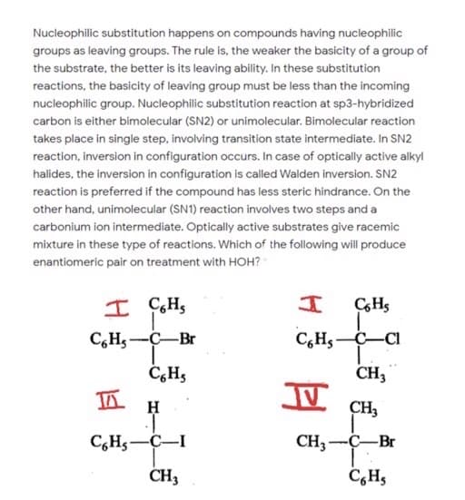Nucleophilic substitution happens on compounds having nucleophilic
groups as leaving groups. The rule is, the weaker the basicity of a group of
the substrate, the better is its leaving ability. In these substitution
reactions, the basicity of leaving group must be less than the incoming
nucleophilic group. Nucleophilic substitution reaction at sp3-hybridized
carbon is either bimolecular (SN2) or unimolecular. Bimolecular reaction
takes place in single step, involving transition state intermediate. In SN2
reaction, inversion in configuration occurs. In case of optically active alkyl
halides, the inversion in configuration is called Walden inversion. SN2
reaction is preferred if the compound has less steric hindrance. On the
other hand, unimolecular (SN1) reaction involves two steps and a
carbonium ion intermediate. Optically active substrates give racemic
mixture in these type of reactions. Which of the following will produce
enantiomeric pair on treatment with HOH? "
I ÇH,
C,Hs-C-Br
C,Hs-C-CI
C,H3
CH3
H
CH,
C,Hs-C-I
CH3-C-Br
CH3
C,H,
