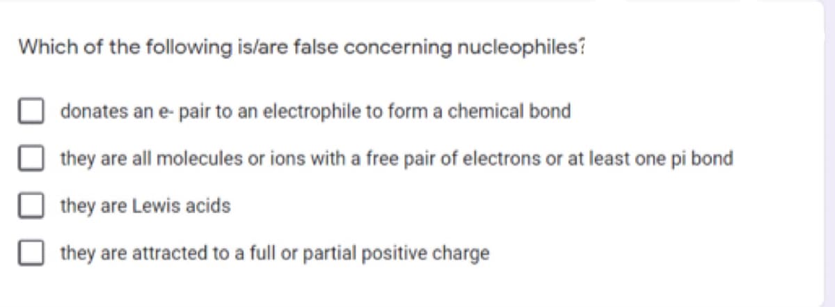 Which of the following is/are false concerning nucleophiles?
donates an e- pair to an electrophile to form a chemical bond
they are all molecules or ions with a free pair of electrons or at least one pi bond
they are Lewis acids
they are attracted to a full or partial positive charge
