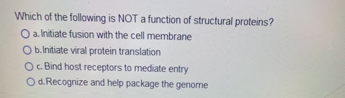 Which of the following is NOT a function of structural proteins?
O a. Initiate fusion with the cell membrane
b.Initiate viral protein translation
Oc. Bind host receptors to mediate entry
O d. Recognize and help package the genome
