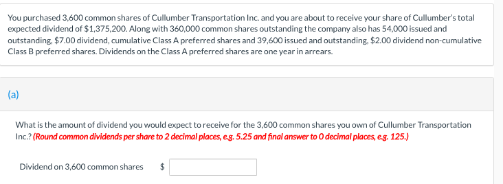 You purchased 3,600 common shares of Cullumber Transportation Inc. and you are about to receive your share of Cullumber's total
expected dividend of $1,375,200. Along with 360,000 common shares outstanding the company also has 54,000 issued and
outstanding, $7.00 dividend, cumulative Class A preferred shares and 39,600 issued and outstanding, $2.00 dividend non-cumulative
Class B preferred shares. Dividends on the Class A preferred shares are one year in arrears.
(a)
What is the amount of dividend you would expect to receive for the 3,600 common shares you own of Cullumber Transportation
Inc.? (Round common dividends per share to 2 decimal places, e.g. 5.25 and final answer to O decimal places, e.g. 125.)
Dividend on 3,600 common shares