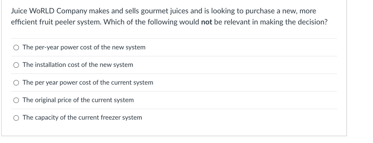 Juice WORLD Company makes and sells gourmet juices and is looking to purchase a new, more
efficient fruit peeler system. Which of the following would not be relevant in making the decision?
The per-year power cost of the new system
The installation cost of the new system
The per year power cost of the current system
The original price of the current system
O The capacity of the current freezer system