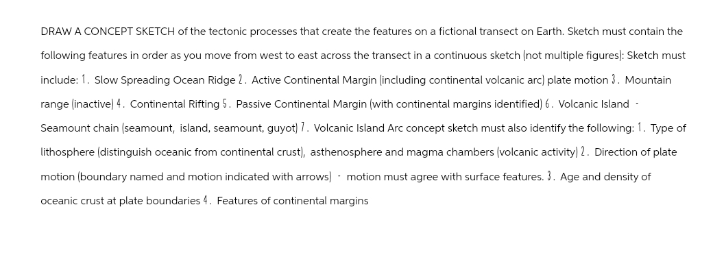 DRAW A CONCEPT SKETCH of the tectonic processes that create the features on a fictional transect on Earth. Sketch must contain the
following features in order as you move from west to east across the transect in a continuous sketch (not multiple figures): Sketch must
include: 1. Slow Spreading Ocean Ridge 2. Active Continental Margin (including continental volcanic arc) plate motion 3. Mountain
range (inactive) 4. Continental Rifting 5. Passive Continental Margin (with continental margins identified) 6. Volcanic Island -
Seamount chain (seamount, island, seamount, guyot) 7. Volcanic Island Arc concept sketch must also identify the following: 1. Type of
lithosphere (distinguish oceanic from continental crust), asthenosphere and magma chambers (volcanic activity) 2. Direction of plate
motion (boundary named and motion indicated with arrows) motion must agree with surface features. 3. Age and density of
oceanic crust at plate boundaries 4. Features of continental margins