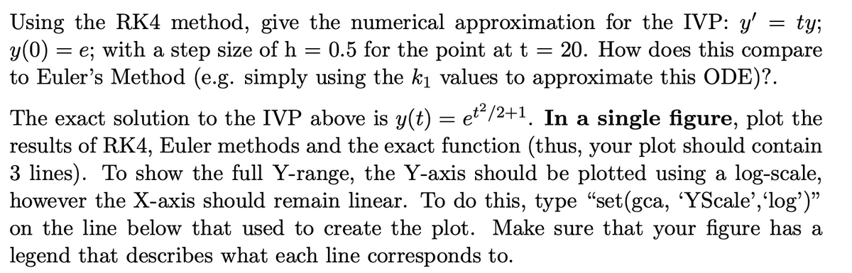 Using the RK4 method, give the numerical approximation for the IVP: y'
y(0) = e; with a step size of h
to Euler's Method (e.g. simply using the ki values to approximate this ODE)?.
ty;
20. How does this compare
0.5 for the point at t
The exact solution to the IVP above is y(t) = et“/2+1. In a single figure, plot the
results of RK4, Euler methods and the exact function (thus, your plot should contain
3 lines). To show the full Y-range, the Y-axis should be plotted using a log-scale,
however the X-axis should remain linear. To do this, type "set(gca, 'YScale','log')"
on the line below that used to create the plot. Make sure that your figure has a
legend that describes what each line corresponds to.

