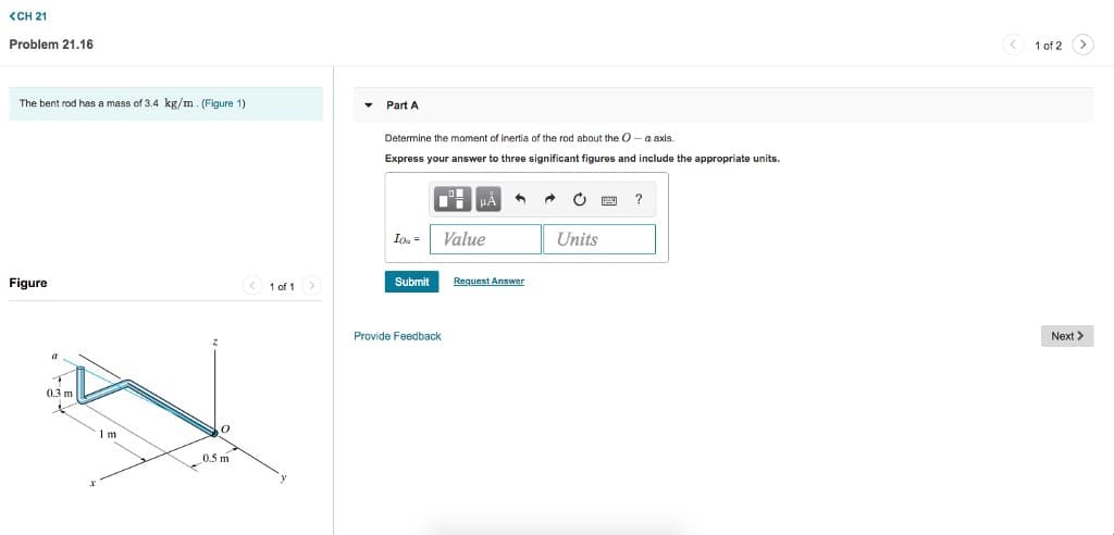 <CH 21
Problem 21.16
The bent rod has a mass of 3.4 kg/m. (Figure 1)
Figure
a
0.3 m
1m
2
0
0.5 m
<1 of 1 >
▾
Part A
Determine the moment of inertia of the rod about the O-a axis.
Express your answer to three significant figures and include the appropriate units.
μA
Ioa= Value
Provide Feedback
A
Submit Request Answer
P
Units
?
1 of 2
>
Next >