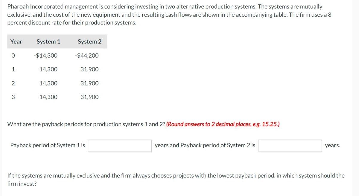 Pharoah Incorporated management is considering investing in two alternative production systems. The systems are mutually
exclusive, and the cost of the new equipment and the resulting cash flows are shown in the accompanying table. The firm uses a 8
percent discount rate for their production systems.
Year
0
1
2
3
System 1
-$14,300
14,300
14,300
14,300
System 2
-$44,200
31,900
31,900
31,900
What are the payback periods for production systems 1 and 2? (Round answers to 2 decimal places, e.g. 15.25.)
Payback period of System 1 is
years and Payback period of System 2 is
years.
If the systems are mutually exclusive and the firm always chooses projects with the lowest payback period, in which system should the
firm invest?