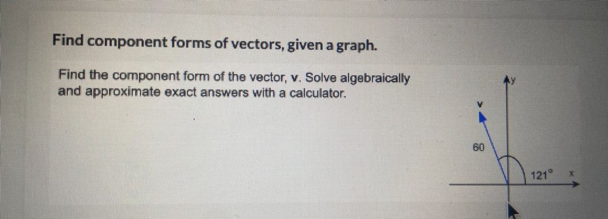 Find component forms of vectors, given a graph.
Find the component form of the vector, v. Solve algebraically
and approximate exact answers with a calculator.
H
121°