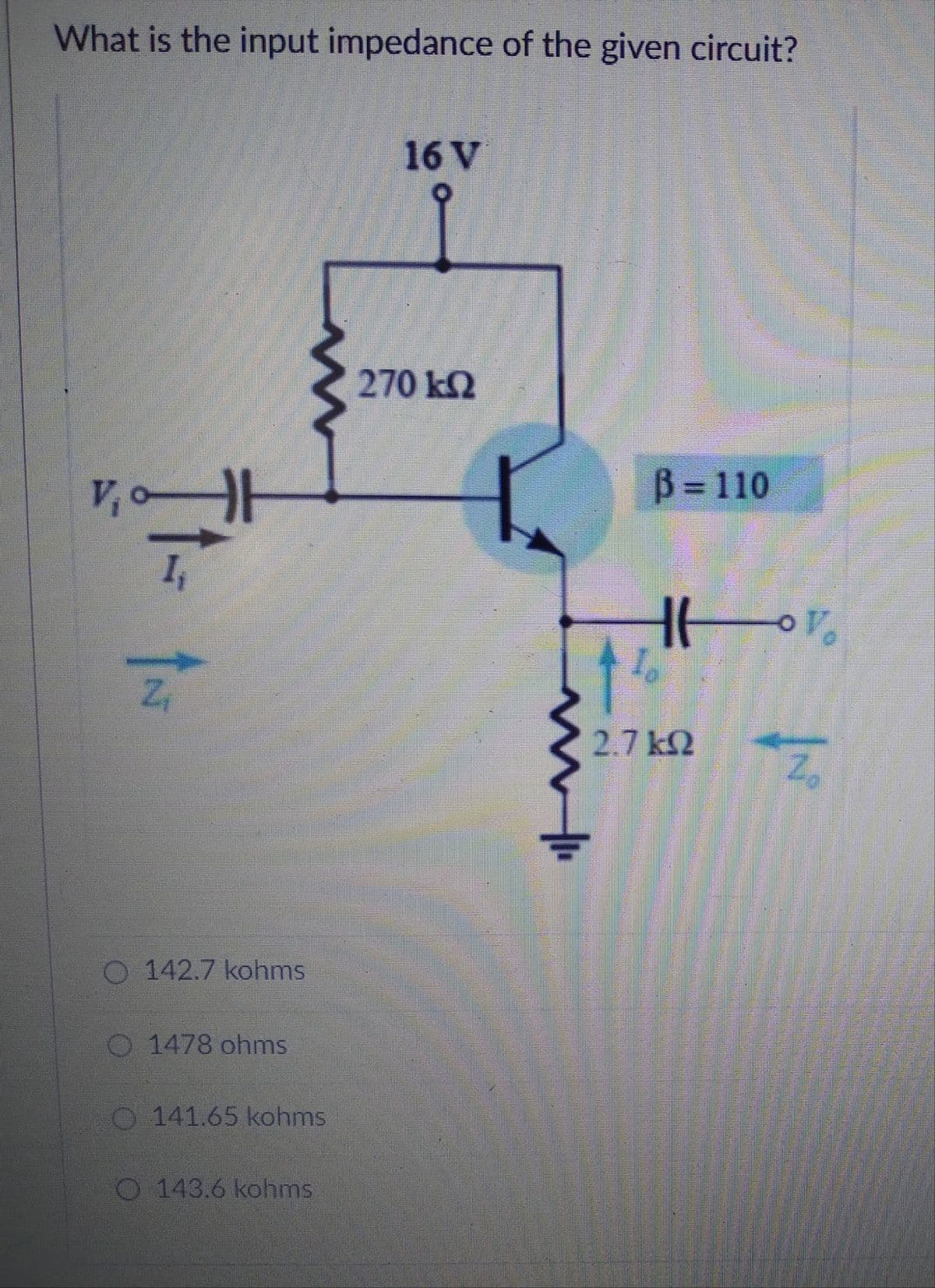 What is the input impedance of the given circuit?
16 V
270 kN
B D110
I,
2.7 k2
142.7 kohms
O 1478 ohms
O 141.65 kohms
O 143.6 kohms
2,
