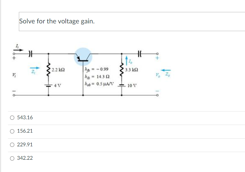 Solve for the voltage gain.
he = - 0.99
h = 14.3 2
hob = 0.5 HA/V
2.2 k2
3.3 k2
Zo
Vo
%3D
4 V
10 V
O 543.16
156.21
O 229.91
O 342.22
