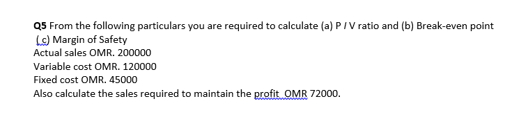 Q5 From the following particulars you are required to calculate (a) PIV ratio and (b) Break-even point
Le) Margin of Safety
Actual sales OMR. 200000
Variable cost OMR. 120000
Fixed cost OMR. 45000
Also calculate the sales required to maintain the profit OMR 72000.
