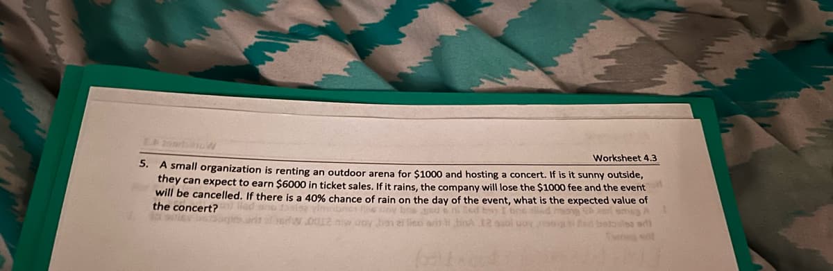 Worksheet 4.3
5. A small organization is renting an outdoor arena for $1000 and hosting a concert. If is it sunny outside,
they can expect to earn $6000 in ticket sales. If it rains, the company will lose the $1000 fee and the event
will be cancelled. If there is a 40% chance of rain on the day of the event, what is the expected value of
the concert?
ano fasie vimbres w uoy bos aeda ni led by I one alled mong emag A
erw.0012 now doy hen zi lied orihina 12 bi uoy og Red betosles ad)