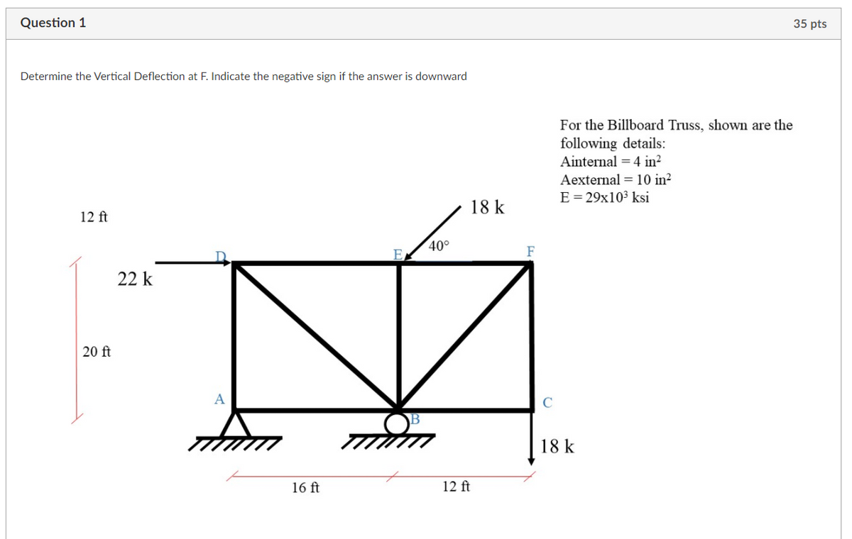 Question 1
35 pts
Determine the Vertical Deflection at F. Indicate the negative sign if the answer is downward
For the Billboard Truss, shown are the
following details:
Ainternal = 4 in?
Aexternal = 10 in²
E= 29x10³ ksi
18 k
12 ft
40°
F
E
22 k
20 ft
A
C
18 k
16 ft
12 ft
