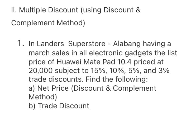 II. Multiple Discount (using Discount &
Complement Method)
1. In Landers Superstore - Alabang having a
march sales in all electronic gadgets the list
price of Huawei Mate Pad 10.4 priced at
20,000 subject to 15%, 10%, 5%, and 3%
trade discounts. Find the following:
a) Net Price (Discount & Complement
Method)
b) Trade Discount
