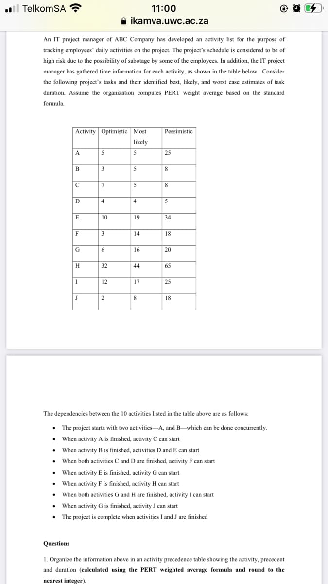 l TelkomSA
11:00
A ikamva.uwc.ac.za
An IT project manager of ABC Company has developed an activity list for the purpose of
tracking employees' daily activities on the project. The project's schedule is considered to be of
high risk due to the possibility of sabotage by some of the employees. In addition, the IT project
manager has gathered time information for each activity, as shown in the table below. Consider
the following project's tasks and their identified best, likely, and worst case estimates of task
duration. Assume the organization computes PERT weight average based on the standard
formula.
Activity Optimistic Most
Pessimistic
likely
A
5
5
25
3
5
8
7
8.
D
4
4
5
E
10
19
34
F
3
14
18
G
6.
16
20
H
32
44
65
12
17
25
J
2
8
18
The dependencies between the 10 activities listed in the table above are as follows:
The project starts with two activities-A, and B-which can be done concurrently.
• When activity A is finished, activity C can start
• When activity B is finished, activities D and E can start
• When both activities C and D are finished, activity F can start
• When activity E is finished, activity G can start
• When activity F is finished, activity H can start
• When both activities G and H are finished, activity I can start
When activity G is finished, activity J can start
• The project is complete when activities I and J are finished
Questions
1. Organize the information above in an activity precedence table showing the activity, precedent
and duration (calculated using the PERT weighted average formula and round to the
nearest integer).
は
