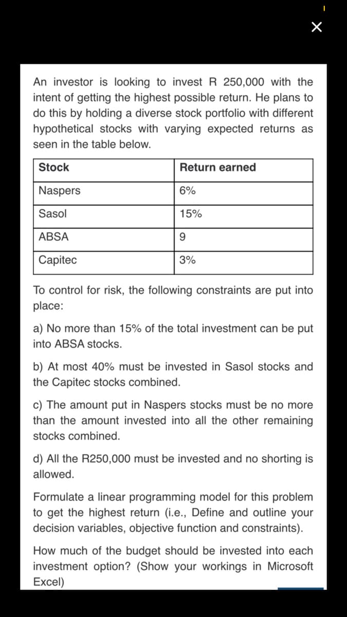 An investor is looking to invest R 250,000 with the
intent of getting the highest possible return. He plans to
do this by holding a diverse stock portfolio with different
hypothetical stocks with varying expected returns as
seen in the table below.
Stock
Return earned
Naspers
6%
Sasol
15%
ABSA
9.
Capitec
3%
To control for risk, the following constraints are put into
place:
a) No more than 15% of the total investment can be put
into ABSA stocks.
b) At most 40% must be invested in Sasol stocks and
the Capitec stocks combined.
c) The amount put in Naspers stocks must be no more
than the amount invested into all the other remaining
stocks combined.
d) All the R250,000 must be invested and no shorting is
allowed.
Formulate a linear programming model for this problem
to get the highest return (i.e., Define and outline your
decision variables, objective function and constraints).
How much of the budget should be invested into each
investment option? (Show your workings in Microsoft
Excel)
