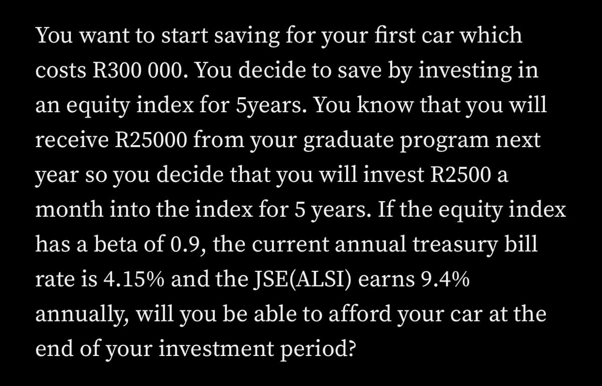 You want to start saving for your first car which
costs R300 000. You decide to save by investing in
an equity index for 5years. You know that you will
receive R25000 from your graduate program next
year so you decide that you will invest R2500 a
month into the index for 5 years. If the equity index
has a beta of 0.9, the current annual treasury bill
rate is 4.15% and the JSE(ALSI) earns 9.4%
annually, will you be able to afford your car at the
end of your investment period?
