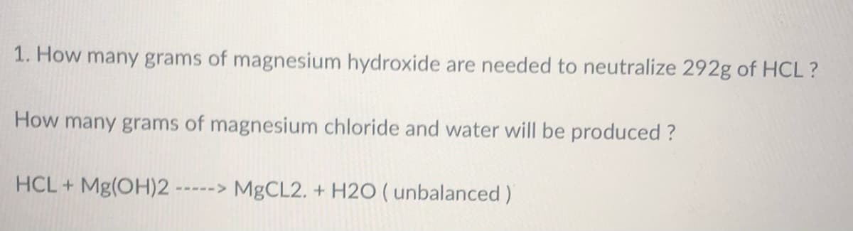 1. How many grams of magnesium hydroxide are needed to neutralize 292g of HCL?
How many grams of magnesium chloride and water will be produced ?
HCL+Mg(OH)2
-----> MgCL2. + H2O (unbalanced)
