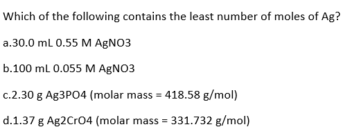 Which of the following contains the least number of moles of Ag?
a.30.0 mL 0.55 M AgNO3
b.100 mL 0.055 M AgNO3
c.2.30 g Ag3PO4 (molar mass = 418.58 g/mol)
d.1.37 g Ag2CrO4 (molar mass = 331.732 g/mol)