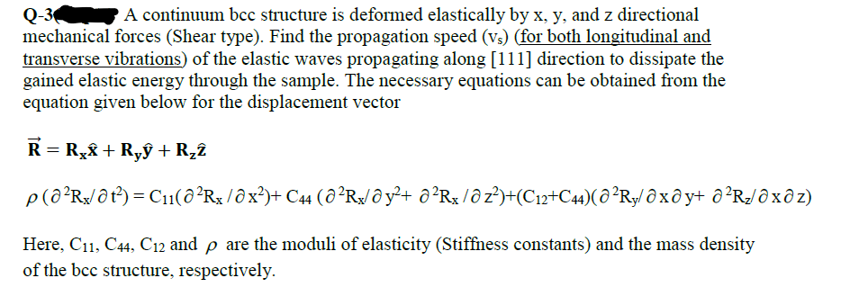 Q-3
mechanical forces (Shear type). Find the propagation speed (vs) (for both longitudinal and
transverse vibrations) of the elastic waves propagating along [111] direction to dissipate the
gained elastic energy through the sample. The necessary equations can be obtained from the
equation given below for the displacement vector
A continuum bcc structure is deformed elastically by x, y, and z directional
R = R,& + Ryỹ + R22
p(ô²R/@t) = C11(8²R$ /ôx²)+ C44 (a²R¾/@y²+ ô²Rx /ô z²)+(C12+C4)(ô²Ry/ Ô x ô y+ ô²Rz/@xð z)
Here, C11, C44, C12 and p are the moduli of elasticity (Stiffness constants) and the mass density
of the bcc structure, respectively.
