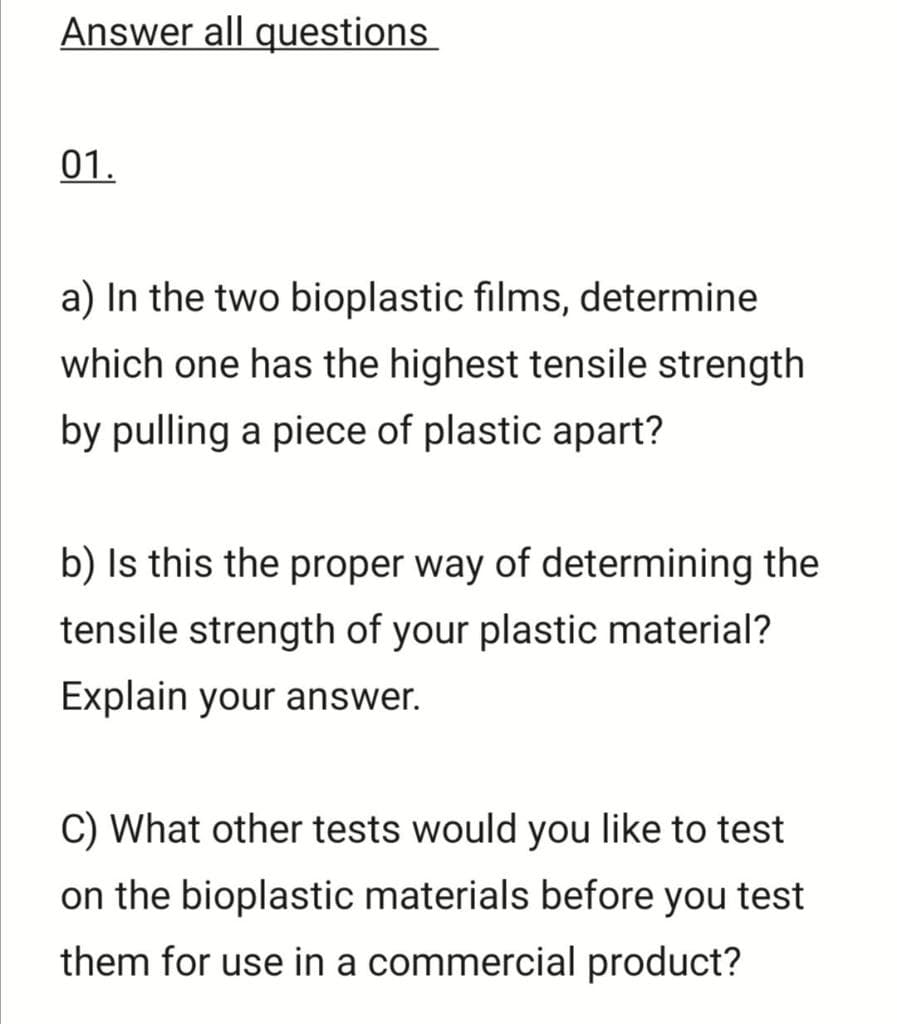 Answer all questions
01.
a) In the two bioplastic films, determine
which one has the highest tensile strength
by pulling a piece of plastic apart?
b) Is this the proper way of determining the
tensile strength of your plastic material?
Explain your answer.
C) What other tests would you like to test
on the bioplastic materials before you test
them for use in a commercial product?
