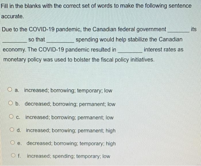 Fill in the blanks with the correct set of words to make the following sentence
accurate.
Due to the COVID-19 pandemic, the Canadian federal government
its
so that
spending would help stabilize the Canadian
economy. The COVID-19 pandemic resulted in
interest rates as
monetary policy was used to bolster the fiscal policy initiatives.
increased; borrowing; temporary; low
Ob. decreased; borrowing; permanent; low
O c. increased: borrowing; permanent; low
Od. increased; borrowing; permanent: high
De. decreased; borrowing: temporary; high
f increased; spending; temporary: low
