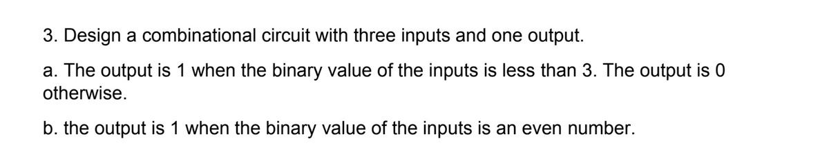 3. Design a combinational circuit with three inputs and one output.
a. The output is 1 when the binary value of the inputs is less than 3. The output is
otherwise.
b. the output is 1 when the binary value of the inputs is an even number.
