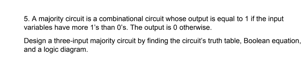 5. A majority circuit is a combinational circuit whose output is equal to 1 if the input
variables have more 1's than O's. The output is 0 otherwise.
Design a three-input majority circuit by finding the circuit's truth table, Boolean equation,
and a logic diagram.
