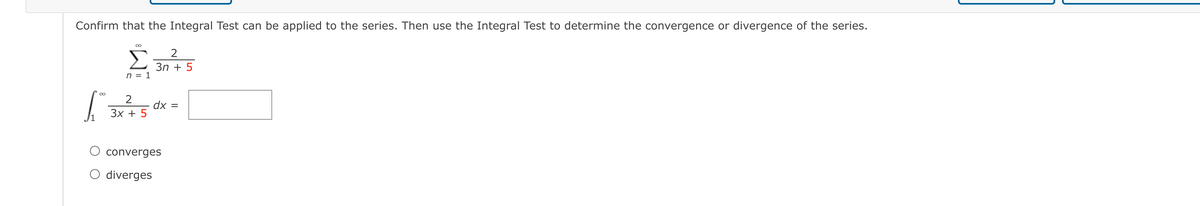 Confirm that the Integral Test can be applied to the series. Then use the Integral Test to determine the convergence or divergence of the series.
00
Σ
3n + 5
n = 1
dx
Зх + 5
converges
O diverges
