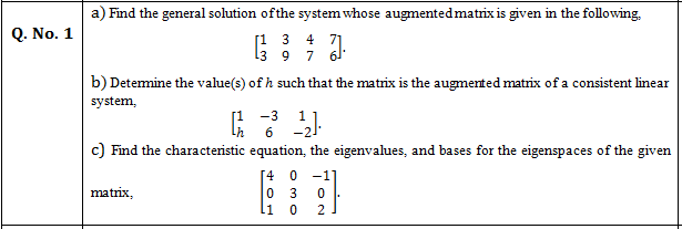 Find the general solution ofthe system whose augmentedmatrix is given in the following,
Q. No. 1
[1 3 4 71
13
7
61
b) Detemine the value(s) of h such that the matrix is the augmented matrix of a consistent linear
system,
[1 -3
6
-21
c) Find the characteristic equation, the eigenvalues, and bases for the eigenspaces of the given
[4
-1]
matrix,
11
2.
