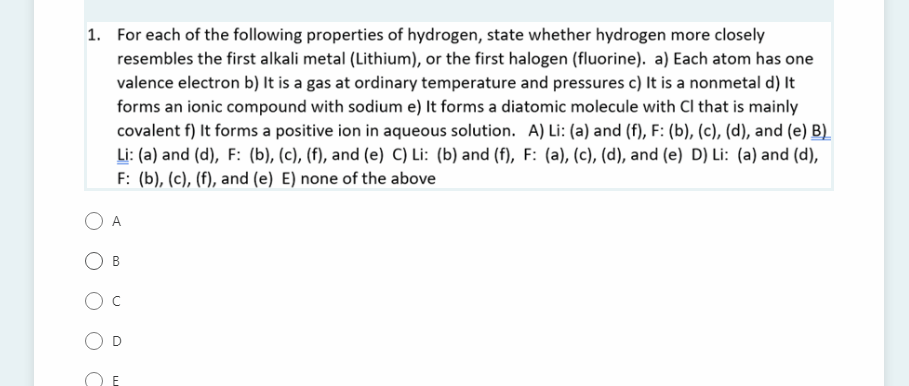 1. For each of the following properties of hydrogen, state whether hydrogen more closely
resembles the first alkali metal (Lithium), or the first halogen (fluorine). a) Each atom has one
valence electron b) It is a gas at ordinary temperature and pressures c) It is a nonmetal d) It
forms an ionic compound with sodium e) It forms a diatomic molecule with Cl that is mainly
covalent f) It forms a positive ion in aqueous solution. A) Li: (a) and (f), F: (b), (c), (d), and (e) B)
Li: (a) and (d), F: (b), (c), (f), and (e) C) Li: (b) and (f), F: (a), (c), (d), and (e) D) Li: (a) and (d),
F: (b), (c), (f), and (e) E) none of the above
A.
B.
