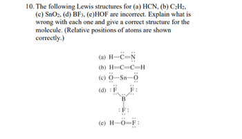 10. The following Lewis structures for (a) HCN, (b) C3H;,
(c) SnOz, (d) BF3, (e)HOF are incorrect. Explain what is
wrong with each one and give a correct structure for the
molecule. (Relative positions of atoms are shown
correctly.)
(a) H-ëN
(b) HCC-H
(c) 0-Sn-0
(d) :F
B
:F:
(e) H-O-F:
