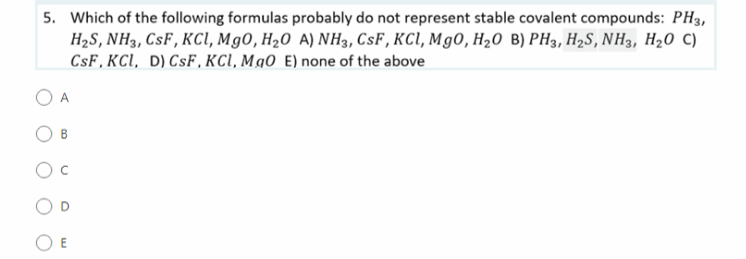 5. Which of the following formulas probably do not represent stable covalent compounds: PH3,
HaS, NH3, CsF, KсІ, Мg0, Н20 A) NH3, CsF, KCI, Mg0, H,0 В) РHз, Н,S, NH3, H20 C)
CsF, KCI, D) CsF , KCI, Mg0 E) none of the above
A.
B.
O E
