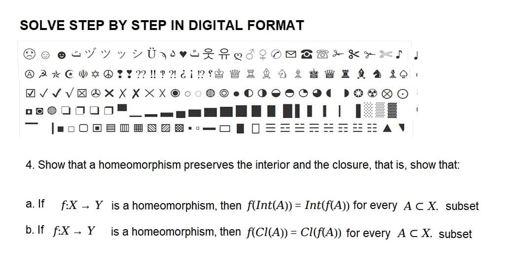 SOLVE STEP BY STEP IN DIGITAL FORMAT
yyy VÜ ♥
A A * U * !! ?? !! ??! ¿¡ !?
√√√XXXXXOOO
DO
❤
W X
WX
4. Show that a homeomorphism preserves the interior and the closure, that is, show that:
a. If f:X
Y is a homeomorphism, then f(Int(A)) = Int(f(A)) for every A CX. subset
b. If f:X → Y is a homeomorphism, then f(CI(A)) = CI(f(A)) for every A CX. subset