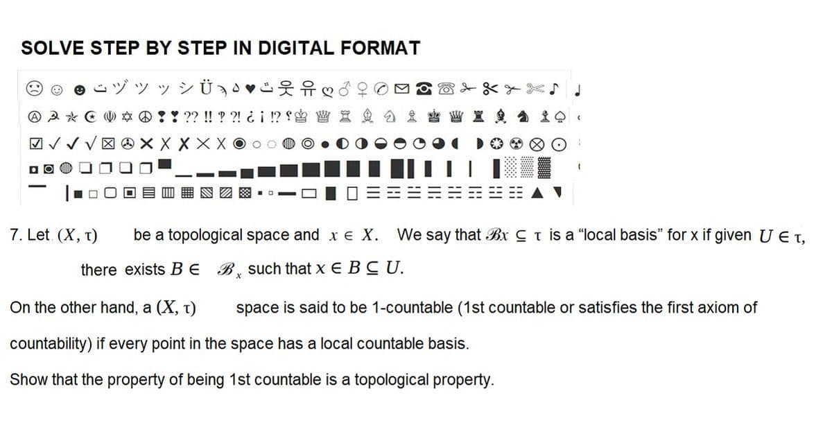 SOLVE STEP BY STEP IN DIGITAL FORMAT
ヅツッシÜ
♡
* * ??!!??! ¿¡ !?! X
X X X X XO
3*
✓✓
7. Let (X, T)
J
be a topological space and x € X. We say that Bx is a "local basis" for x if given U E T,
there exists B E
B such that x E B C U.
On the other hand, a (X, T)
countability) if every point in the space has a local countable basis.
Show that the property of being 1st countable is a topological property.
space is said to be 1-countable (1st countable or satisfies the first axiom of