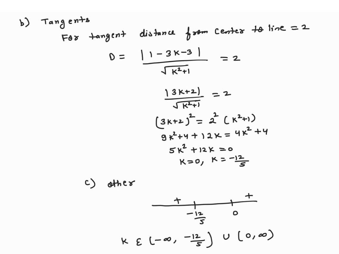 b) Tangents
For tangent
D=
c) other
distance from center to line = 2
| 1-3K-31
√K²+1
13 K+2)
√K²+
= 2
(3K+²²= 2² (K²+1)
9 +²+4+ 12k = 4*2+4
+
= 2
5K² + 12x = 0
K=0, K = -1
.-12
-
+
K ε (-∞, -1²/²-) u (0,00)