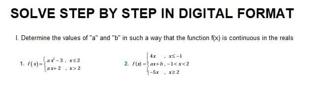SOLVE STEP BY STEP IN DIGITAL FORMAT
1. Determine the values of "a" and "b" in such a way that the function f(x) is continuous in the reals
1. f(x)=
ax-3, x≤2
ax+ 2 x>2
1
4x xs-1
2. f(x) = ax+b, -1<x<2
-5x
. *22
1