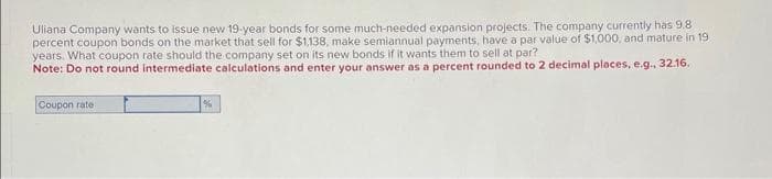 Uliana Company wants to issue new 19-year bonds for some much-needed expansion projects. The company currently has 9.8
percent coupon bonds on the market that sell for $1,138, make semiannual payments, have a par value of $1,000, and mature in 19
years. What coupon rate should the company set on its new bonds if it wants them to sell at par?
Note: Do not round intermediate calculations and enter your answer as a percent rounded to 2 decimal places, e.g., 32.16.
Coupon rate:
%