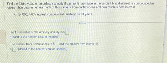 Find the future value of an ordinary annuity if payments are made in the amount R and interest is compounded as
given. Then determine how much of this value is from contributions and how much is from interest.
R=14,000; 4.6% interest compounded quarterly for 10 years.
The future value of the ordinary annuity is $
(Round to the nearest cent as needed.)
The amount from contributions is $and the amount from interest is
$(Round to the nearest cent as needed.)