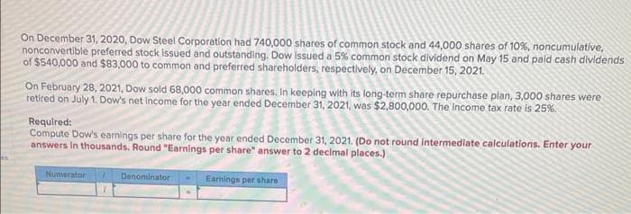 es
On December 31, 2020, Dow Steel Corporation had 740,000 shares of common stock and 44,000 shares of 10%, noncumulative,
nonconvertible preferred stock issued and outstanding. Dow issued a 5% common stock dividend on May 15 and paid cash dividends
of $540,000 and $83,000 to common and preferred shareholders, respectively, on December 15, 2021.
On February 28, 2021, Dow sold 68,000 common shares. In keeping with its long-term share repurchase plan, 3,000 shares were
retired on July 1. Dow's net income for the year ended December 31, 2021, was $2,800,000. The income tax rate is 25%.
Required:
Compute Dow's earnings per share for the year ended December 31, 2021. (Do not round intermediate calculations. Enter your
answers in thousands. Round "Earnings per share" answer to 2 decimal places.)
Numerator
Denominator
Earnings per share