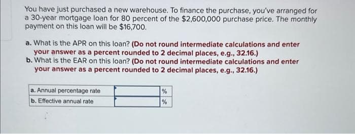 You have just purchased a new warehouse. To finance the purchase, you've arranged for
a 30-year mortgage loan for 80 percent of the $2,600,000 purchase price. The monthly
payment on this loan will be $16,700.
a. What is the APR on this loan? (Do not round intermediate calculations and enter
your answer as a percent rounded to 2 decimal places, e.g., 32.16.)
b. What is the EAR on this loan? (Do not round intermediate calculations and enter
your answer as a percent rounded to 2 decimal places, e.g., 32.16.)
a. Annual percentage rate
b. Effective annual rate
%
%
