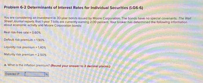 Problem 6-2 Determinants of Interest Rates for Individual Securities (LG6-6)
You are considering an investment in 30-year bonds issued by Moore Corporation. The bonds have no special covenants. The Wall
Street Journal reports that 1-year T-bills are currently earning 2.00 percent. Your broker has determined the following information
about economic activity and Moore Corporation bonds:
Real risk-free rate= 0.60%
Default risk premium = 1.90%
Liquidity risk premium = 1.40%
Maturity risk premium = 2.50%
a. What is the inflation premium? (Round your answer to 2 decimal places.)
Expected IP
%
